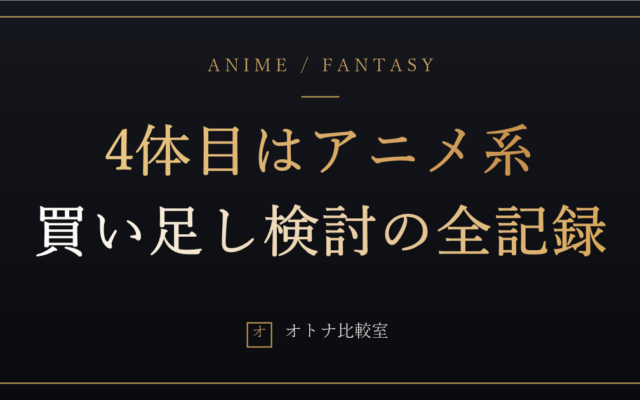 4体目はアニメ系にする。リアル系6年の俺が「買い足し」を決めた理由と、まだ決めきれない3つのこと
